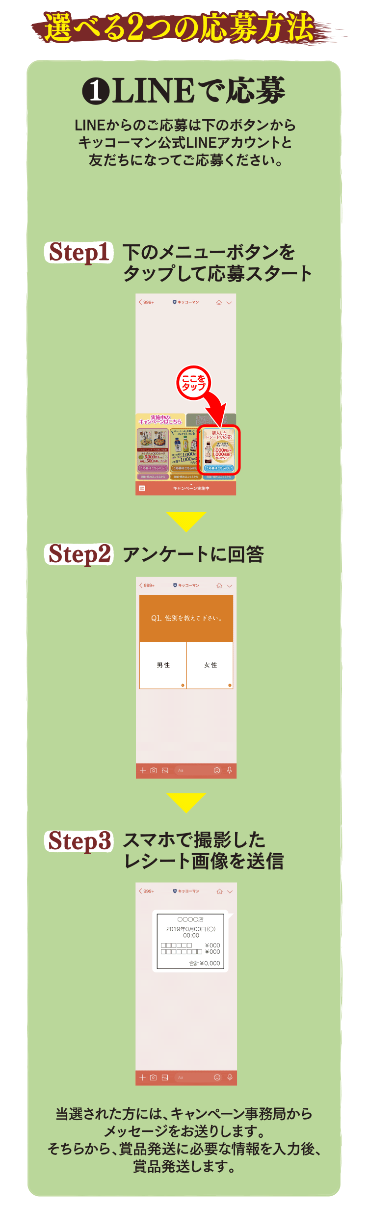 選べる2つの応募方法
1 LINEで応募 LINEからのご応募は下のボタンからキッコーマン公式LINEアカウントと友だちになってご応募ください。
Step1:下のメニューボタンをタップして応募スタート
Step2:アンケートに回答
Step3:スマホで撮影したレシート画像を送信

