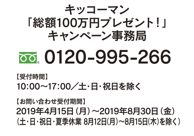 キッコーマン「総額100万円プレゼント！」 キャンペーン事務局
0120-995-266
【受付時間】10：00～17：00／土・日・祝日を除く
【お問い合わせ受付期間】 2019年4月15日（月）～2019年8月30日（金）
（土・日・祝日・夏季休業 8月12日（月）～8月15日（木）を除く）